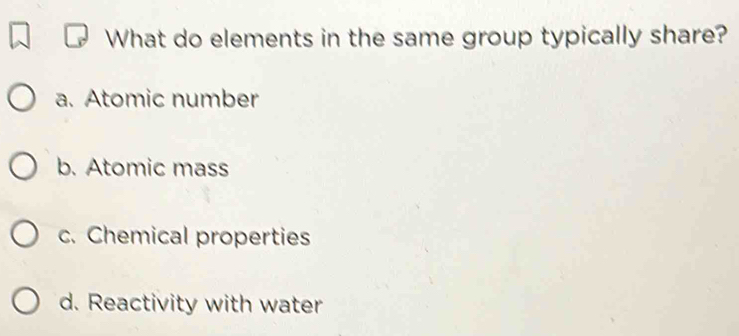 What do elements in the same group typically share?
a. Atomic number
b. Atomic mass
c. Chemical properties
d. Reactivity with water