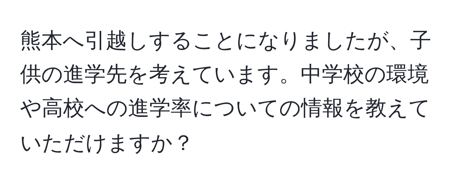 熊本へ引越しすることになりましたが、子供の進学先を考えています。中学校の環境や高校への進学率についての情報を教えていただけますか？