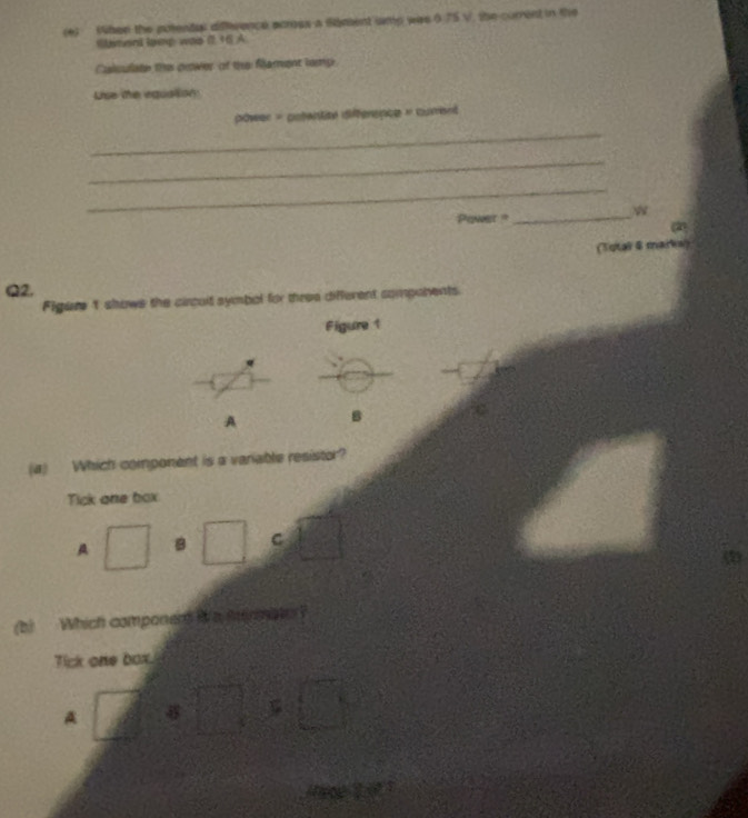 her the potentas difeence scross a sament ump was 0.75 V, the current in the
Sament lpep was ( 16) A
Calsulate the prower of the fament lomp
Lie the equatsion
_
power = potentité differsnce » corent
_
_
Piner ? _w
(2)
(Total & marks)
Q2.
Figure 't shows the circult symbol for three different companents.
Figure1
A B
(a) Which component is a variable resistor?
Tick one box
A □ B □ C □ 
(b) Which componens ia mnmat?
Tick one box.
A ∠  1/4  a□ □ □