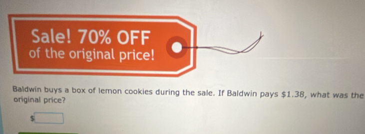 Sale! 70% OFF 
of the original price! 
Baldwin buys a box of lemon cookies during the sale. If Baldwin pays $1.38, what was the 
original price?