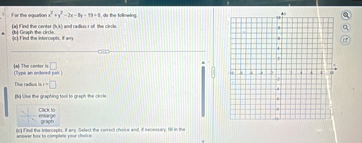 For the equation x^2+y^2-2x-8y-19=0 , do the following. 
(a) Find the center (h,k) and radius r of the circle. 
(b) Graph the circle. 
(c) Find the intercepts, if any. 
B 
^ 
(a) The center is □ 
(Type an ordered pair.) 
The radius is r=□. 
(b) Use the graphing tool to graph the circle. 
Click to 
enlarge 
graph 
(c) Find the intercepts, if any. Select the correct choice and, if necessary, fill in the 
answer box to complete your choice.