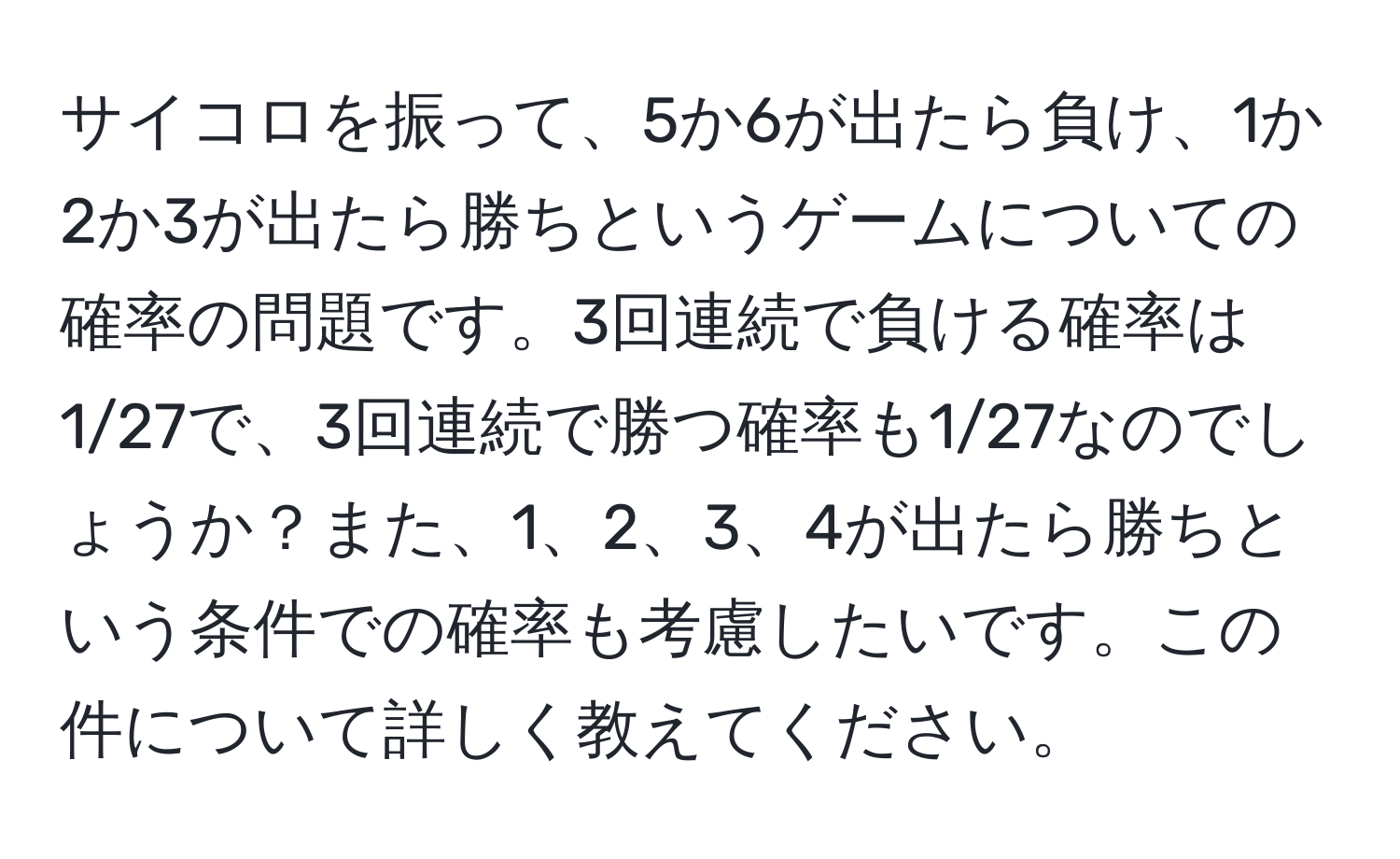 サイコロを振って、5か6が出たら負け、1か2か3が出たら勝ちというゲームについての確率の問題です。3回連続で負ける確率は1/27で、3回連続で勝つ確率も1/27なのでしょうか？また、1、2、3、4が出たら勝ちという条件での確率も考慮したいです。この件について詳しく教えてください。