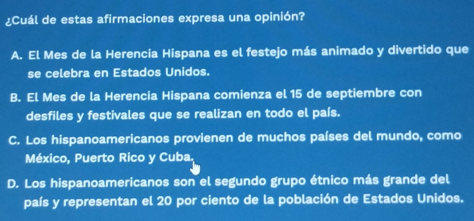 ¿Cuál de estas afirmaciones expresa una opinión?
A. El Mes de la Herencia Hispana es el festejo más animado y divertido que
se celebra en Estados Unidos.
B. El Mes de la Herencia Hispana comienza el 15 de septiembre con
desfiles y festivales que se realizan en todo el país.
C. Los hispanoamericanos provienen de muchos países del mundo, como
México, Puerto Rico y Cuba,
D. Los hispanoamericanos son el segundo grupo étnico más grande del
país y representan el 20 por ciento de la población de Estados Unidos.