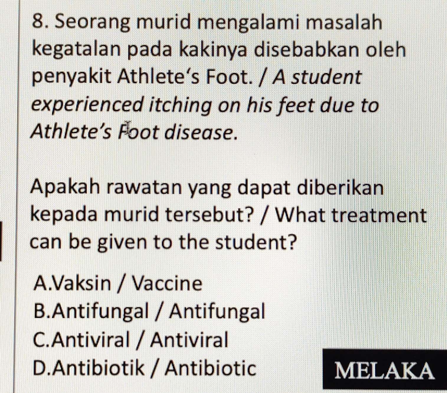 Seorang murid mengalami masalah
kegatalan pada kakinya disebabkan oleh
penyakit Athlete’s Foot. / A student
experienced itching on his feet due to
Athlete’s Foot disease.
Apakah rawatan yang dapat diberikan
kepada murid tersebut? / What treatment
can be given to the student?
A.Vaksin / Vaccine
B.Antifungal / Antifungal
C.Antiviral / Antiviral
D.Antibiotik / Antibiotic MELAKA