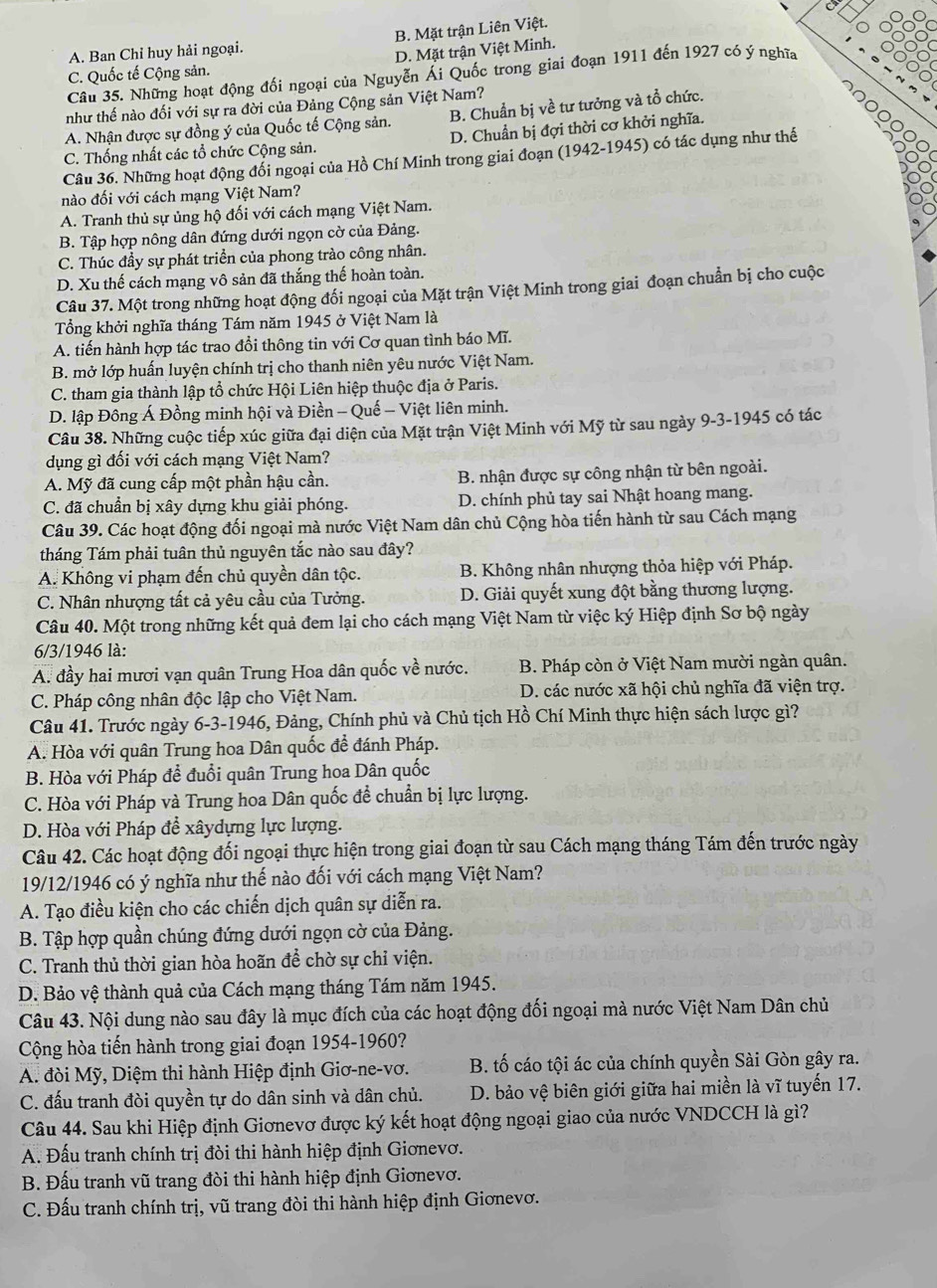 A. Ban Chỉ huy hải ngoại. B. Mặt trận Liên Việt.
C. Quốc tế Cộng sản. D. Mặt trận Việt Minh.
Câu 35. Những hoạt động đối ngoại của Nguyễn Ái Quốc trong giai đoạn 1911 đến 1927 có ý nghĩa
như thế nào đối với sự ra đời của Đảng Cộng sản Việt Nam?
A. Nhận được sự đồng ý của Quốc tế Cộng sản. B. Chuẩn bị về tư tưởng và tổ chức.
C. Thống nhất các tổ chức Cộng sản. D. Chuẩn bị đợi thời cơ khởi nghĩa.
Câu 36. Những hoạt động đổi ngoại của Hồ Chí Minh trong giai đoạn (1942-1945) có tác dụng như thế
nào đối với cách mạng Việt Nam?
A. Tranh thủ sự ủng hộ đối với cách mạng Việt Nam.
B. Tập hợp nông dân đứng dưới ngọn cờ của Đảng.
C. Thúc đầy sự phát triển của phong trào công nhân.
D. Xu thế cách mạng vô sản đã thắng thế hoàn toàn.
Câu 37. Một trong những hoạt động đối ngoại của Mặt trận Việt Minh trong giai đoạn chuẩn bị cho cuộc
Tổng khởi nghĩa tháng Tám năm 1945 ở Việt Nam là
A. tiến hành hợp tác trao đổi thông tin với Cơ quan tình báo Mĩ.
B. mở lớp huấn luyện chính trị cho thanh niên yêu nước Việt Nam.
C. tham gia thành lập tổ chức Hội Liên hiệp thuộc địa ở Paris.
D. lập Đông Á Đồng minh hội và Điền - Quế - Việt liên minh.
Câu 38. Những cuộc tiếp xúc giữa đại diện của Mặt trận Việt Minh với Mỹ từ sau ngày 9-3-1945 có tác
dụng gì đối với cách mạng Việt Nam?
A. Mỹ đã cung cấp một phần hậu cần. B. nhận được sự công nhận từ bên ngoài.
C. đã chuẩn bị xây dựng khu giải phóng. D. chính phủ tay sai Nhật hoang mang.
Câu 39. Các hoạt động đối ngoại mà nước Việt Nam dân chủ Cộng hòa tiến hành từ sau Cách mạng
tháng Tám phải tuân thủ nguyên tắc nào sau đây?
A. Không vi phạm đến chủ quyền dân tộc.  B. Không nhân nhượng thỏa hiệp với Pháp.
C. Nhân nhượng tất cả yêu cầu của Tưởng. D. Giải quyết xung đột bằng thương lượng.
Câu 40. Một trong những kết quả đem lại cho cách mạng Việt Nam từ việc ký Hiệp định Sơ bộ ngày
6/3/1946 là:
A. đầy hai mươi vạn quân Trung Hoa dân quốc về nước.  B. Pháp còn ở Việt Nam mười ngàn quân.
C. Pháp công nhân độc lập cho Việt Nam.  D. các nước xã hội chủ nghĩa đã viện trợ.
Câu 41. Trước ngày 6-3-1946, Đảng, Chính phủ và Chủ tịch Hồ Chí Minh thực hiện sách lược gì?
A. Hòa với quân Trung hoa Dân quốc đề đánh Pháp.
B. Hòa với Pháp để đuổi quân Trung hoa Dân quốc
C. Hòa với Pháp và Trung hoa Dân quốc để chuẩn bị lực lượng.
D. Hòa với Pháp để xâydựng lực lượng.
Câu 42. Các hoạt động đối ngoại thực hiện trong giai đoạn từ sau Cách mạng tháng Tám đến trước ngày
19/12/1946 có ý nghĩa như thế nào đối với cách mạng Việt Nam?
A. Tạo điều kiện cho các chiến dịch quân sự diễn ra.
B. Tập hợp quần chúng đứng dưới ngọn cờ của Đảng.
C. Tranh thủ thời gian hòa hoãn để chờ sự chỉ viện.
D. Bảo vệ thành quả của Cách mạng tháng Tám năm 1945.
Câu 43. Nội dung nào sau đây là mục đích của các hoạt động đối ngoại mà nước Việt Nam Dân chủ
Cộng hòa tiến hành trong giai đoạn 1954-1960?
A. đòi Mỹ, Diệm thi hành Hiệp định Giơ-ne-vơ. B. tố cáo tội ác của chính quyền Sài Gòn gây ra.
C. đấu tranh đòi quyền tự do dân sinh và dân chủ. D. bảo vệ biên giới giữa hai miền là vĩ tuyến 17.
Câu 44. Sau khi Hiệp định Giơnevơ được ký kết hoạt động ngoại giao của nước VNDCCH là gì?
A. Đấu tranh chính trị đòi thi hành hiệp định Giơnevơ.
B. Đấu tranh vũ trang đòi thi hành hiệp định Giơnevơ.
C. Đấu tranh chính trị, vũ trang đòi thi hành hiệp định Giơnevơ.