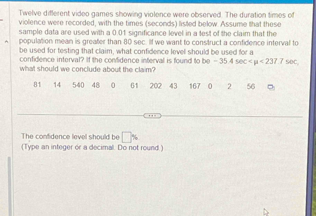 Twelve different video games showing violence were observed. The duration times of 
violence were recorded, with the times (seconds) listed below. Assume that these 
sample data are used with a 0.01 significance level in a test of the claim that the 
population mean is greater than 80 sec. If we want to construct a confidence interval to 
be used for testing that claim, what confidence level should be used for a 
confidence interval? If the confidence interval is found to be -35.4sec <237.7sec , 
what should we conclude about the claim?
81 14 540 48 0 61 202 43 167 0 2 56
The confidence level should be □ %
(Type an integer or a decimal. Do not round )