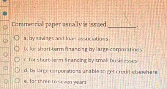 Commercial paper usually is issued _.
a. by savings and loan associations
b. for short-term financing by large corporations
c. for short-term financing by small businesses
d. by large corporations unable to get credit elsewhere
e. for three to seven years