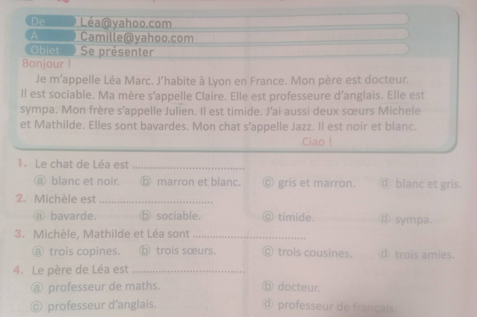 De Léa@yahoo.com
A
Camille@yahoo.com
Obiet Se présenter
Bonjour !
Je m’appelle Léa Marc. J’habite à Lyon en France. Mon père est docteur.
Il est sociable. Ma mère s’appelle Claire. Elle est professeure d’anglais. Elle est
sympa. Mon frère s’appelle Julien. Il est timide. J’ai aussi deux sœurs Michele
et Mathilde. Elles sont bavardes. Mon chat s’appelle Jazz. Il est noir et blanc.
Ciao !
1. Le chat de Léa est_
a blanc et noir. ⓑ marron et blanc. © gris et marron. ④ blanc et gris.
2. Michèle est_
a bavarde. ⓑ sociable. © timide. d sympa.
3. Michèle, Mathilde et Léa sont_
@ trois copines. ⓑ trois sœurs. C) trois cousines. ⓓ trois amies.
4. Le père de Léa est_
@ professeur de maths. ⑤ docteur.
© professeur d’anglais. d professeur de français.