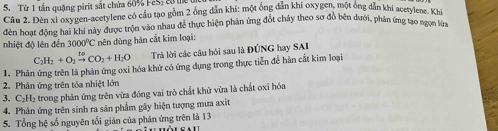 Từ 1 tấn quặng pirit sắt chứa 60% FeS₂ co tể 
Câu 2. Đèn xì oxygen-acetylene có cầu tạo gồm 2 ống dẫn khí: một ống dẫn khí oxygen, một ống dẫn khí acetylene. Khi 
đèn hoạt động hai khí này được trộn vào nhau để thực hiện phản ứng đốt cháy theo sơ đồ bên dưới, phản ứng tạo ngọn lửa 
nhiệt độ lên đến 3000^0C nên dùng hàn cắt kim loại:
C_2H_2+O_2xrightarrow toCO_2+H_2O Trả lời các câu hỏi sau là ĐÚNG hay SAI 
1. Phản ứng trên là phản ứng oxi hóa khử có ứng dụng trong thực tiễn để hàn cắt kim loại 
2. Phản ứng trên tỏa nhiệt lớn 
3. C_2H_2 trong phản ứng trên vừa đóng vai trò chất khử vừa là chất oxi hóa 
4. Phản ứng trên sinh ra sản phẩm gây hiện tượng mưa axit 
5. Tổng hệ số nguyên tối giản của phản ứng trên là 13
CALL