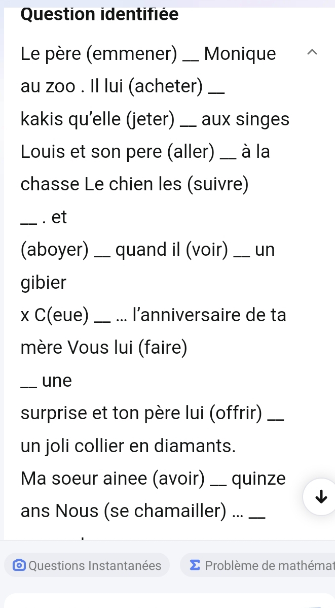 Question identifiée 
Le père (emmener) _Monique 
au zoo . Il lui (acheter)_ 
kakis qu'elle (jeter) _aux singes 
Louis et son pere (aller) _à la 
chasse Le chien les (suivre) 
_. et 
(aboyer) _quand il (voir) _un 
gibier 
x C(eue) __l'anniversaire de ta 
mère Vous lui (faire) 
_une 
surprise et ton père lui (offrir)_ 
un joli collier en diamants. 
Ma soeur ainee (avoir) _quinze 
ans Nous (se chamailler) ..._ 
* Questions Instantanées Problème de mathémat