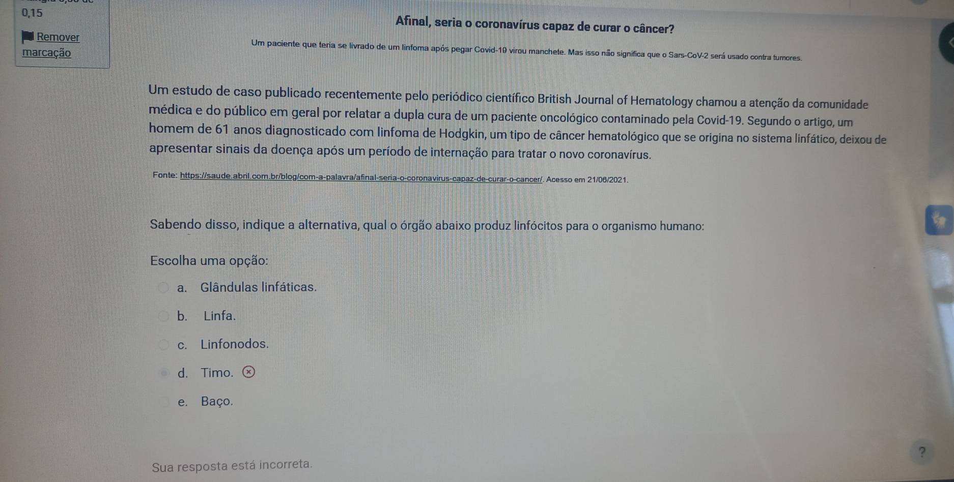 0,15 Afinal, seria o coronavírus capaz de curar o câncer?
Remover Um paciente que teria se livrado de um linfoma após pegar Covid-19 virou manchete. Mas isso não significa que o Sars-CoV-2 será usado contra tumores.
marcação
Um estudo de caso publicado recentemente pelo periódico científico British Journal of Hematology chamou a atenção da comunidade
médica e do público em geral por relatar a dupla cura de um paciente oncológico contaminado pela Covid-19. Segundo o artigo, um
homem de 61 anos diagnosticado com linfoma de Hodgkin, um tipo de câncer hematológico que se origina no sistema linfático, deixou de
apresentar sinais da doença após um período de internação para tratar o novo coronavírus.
Fonte: https://saude.abril.com.br/blog/com-a-palavra/afinal-seria-o-coronavirus -de-curarço-cancer/. Acesso em 21/06/2021.
Sabendo disso, indique a alternativa, qual o órgão abaixo produz linfócitos para o organismo humano:
Escolha uma opção:
a. Glândulas linfáticas.
b. Linfa.
c. Linfonodos.
d. Timo.
e. Baço.
?
Sua resposta está incorreta.