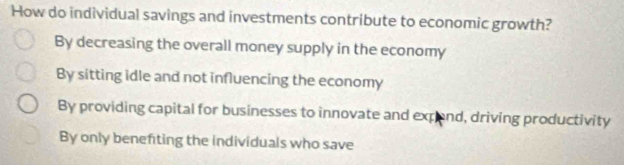 How do individual savings and investments contribute to economic growth?
By decreasing the overall money supply in the economy
By sitting idle and not influencing the economy
By providing capital for businesses to innovate and expend, driving productivity
By only benefting the individuals who save