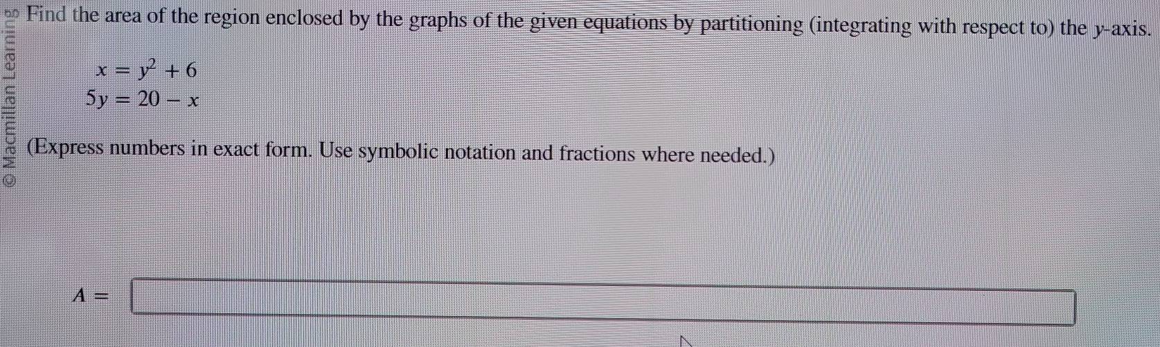 Find the area of the region enclosed by the graphs of the given equations by partitioning (integrating with respect to) the y-axis.
x=y^2+6
5y=20-x
(Express numbers in exact form. Use symbolic notation and fractions where needed.)
A=□