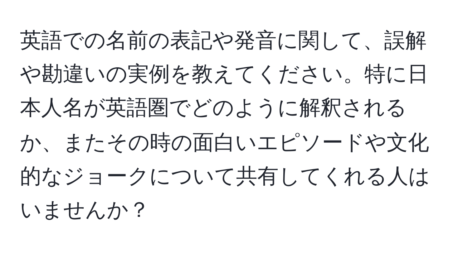 英語での名前の表記や発音に関して、誤解や勘違いの実例を教えてください。特に日本人名が英語圏でどのように解釈されるか、またその時の面白いエピソードや文化的なジョークについて共有してくれる人はいませんか？