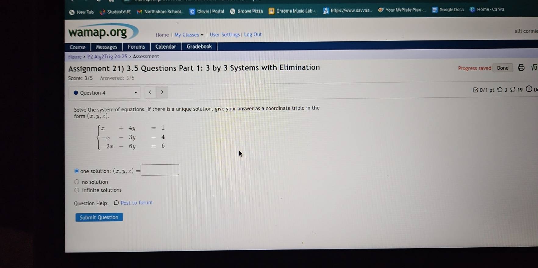 New Tab StudentVUE Northshore School... C Clever | Portal Groove Pizza W Chrome Music Lab -... https://www.savvas... # Your MyPlate Plan -.. Google Docs Home - Canva
wamap.org Home | My Classes - | User Settings| Log Out
alli cormi
Course Messages Forums Calendar Gradebook
Home > P2 Alg2Trig 24-25 > Assessment
Assignment 21) 3.5 Questions Part 1: 3 by 3 Systems with Elimination Progress saved Done sqrt(0) 
Score: 3/5 Answered: 3/5
Question 4 ( 7 B 0/1 pt つ 3 % 19 ① D
Solve the system of equations. If there is a unique solution, give your answer as a coordinate triple in the
form (x,y,z).
beginarrayl x+4y=1 -x-3y=4 -2x-6y=6endarray.
one solution: (x,y,z)=□
no solution
infinite solutions
Question Help: D Post to forum
Submit Question