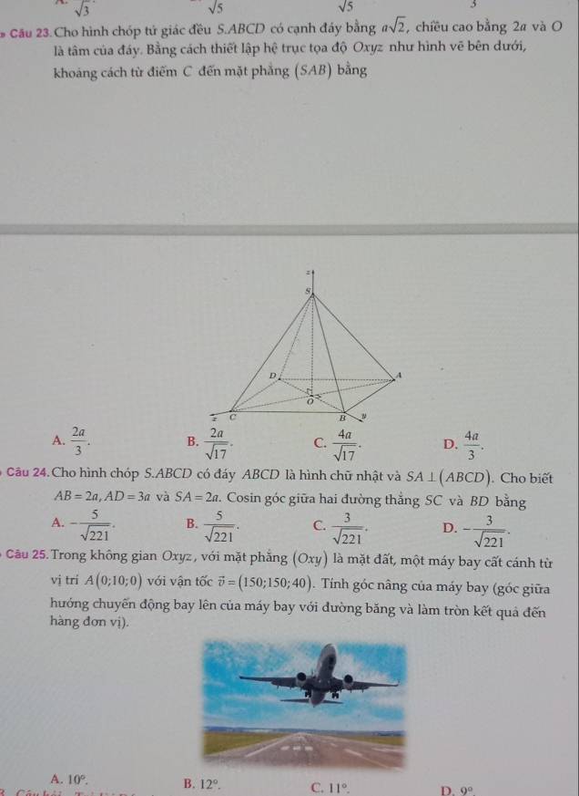 sqrt(3)
sqrt(5)
sqrt(5)
5
* Cầu 23. Cho hình chóp tử giác đều S. ABCD có cạnh đáy bằng asqrt(2) , chiều cao bằng 2a và O
là tâm của đáy. Bằng cách thiết lập hệ trục tọa độ Oxyz như hình vẽ bên dưới,
khoảng cách từ điểm C đến mặt phẳng (SAB) bằng
A.  2a/3 . B.  2a/sqrt(17) . C.  4a/sqrt(17) . D.  4a/3 . 
Câu 24.Cho hình chóp S. ABCD có đáy ABCD là hình chữ nhật và SA⊥ (ABCD). Cho biết
AB=2a, AD=3a và SA=2a. Cosin góc giữa hai đường thẳng SC và BD bằng
A. - 5/sqrt(221) . B.  5/sqrt(221) . C.  3/sqrt(221) . D. - 3/sqrt(221) . 
6 Câu 25. Trong không gian Oxyz , với mặt phẳng (Oxy) là mặt đất, một máy bay cất cánh từ
vị trí A(0;10;0) với vận tốc vector v=(150;150;40). Tính góc nâng của máy bay (góc giữa
hướng chuyến động bay lên của máy bay với đường băng và làm tròn kết quả đến
hàng đơn vị).
A. 10°. B. 12°. C. 11°. D. 9°