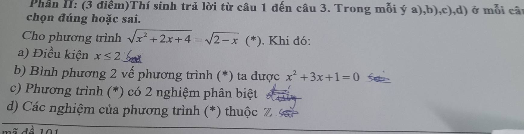 Phân II: (3 điểm)Thí sinh trả lời từ câu 1 đến câu 3. Trong mỗi ý a),b),c),d) ở mỗi câu
chọn đúng hoặc sai.
Cho phương trình sqrt(x^2+2x+4)=sqrt(2-x) (*). Khi đó:
a) Điều kiện x≤ 2 Sed
b) Bình phương 2 vế phương trình (*) ta được x^2+3x+1=0
c) Phương trình (*) có 2 nghiệm phân biệt
d) Các nghiệm của phương trình (*) thuộc Z sa