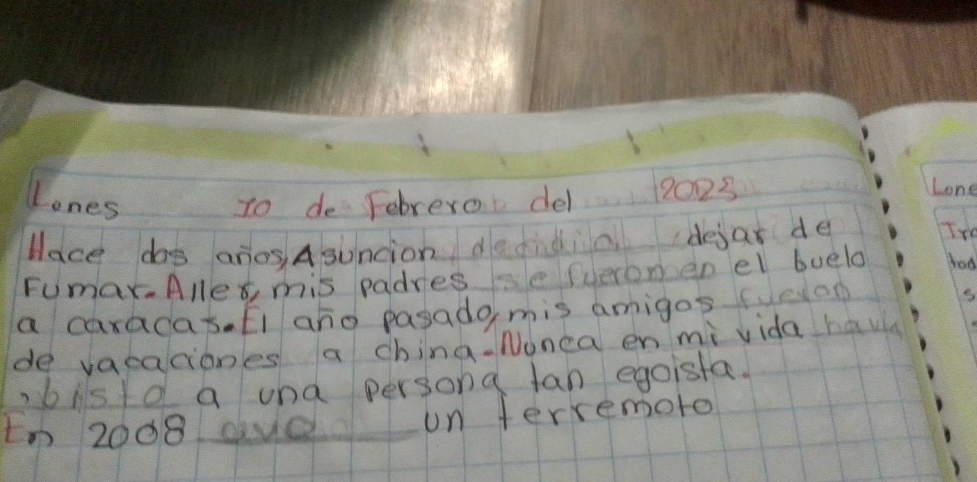 Lones To de Febrero del 12023
Lone 
lace dos anos Asuncion dedidin dejas de 
Tre 
Fumax.Alles, mis padressefueromen el buelo 
bad 
a caradas. Ei ano pasado mis amigos feon 
de vacaciones a china. Nonca en mi vida havi 
bisld a und persona tan egoista. 
tn 2008 due un terremoto