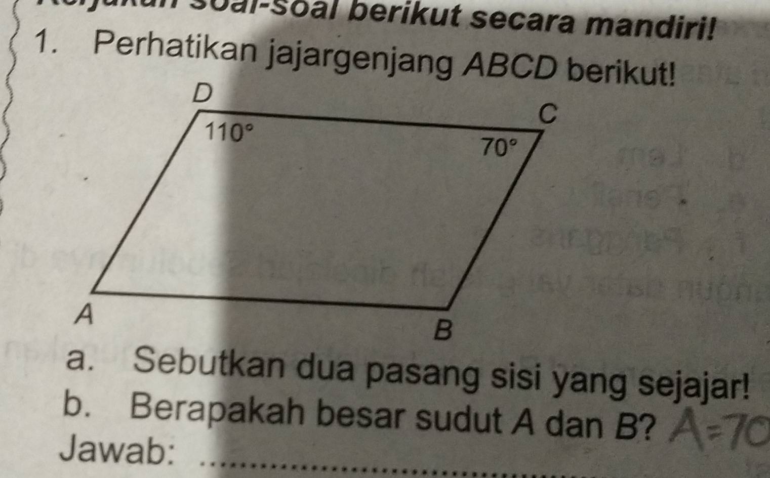 soal-Soal berikut secara mandiri!
1. Perhatikan jajargenjang ABCD berikut!
a. Sebutkan dua pasang sisi yang sejajar!
b. Berapakah besar sudut A dan B?
Jawab:_