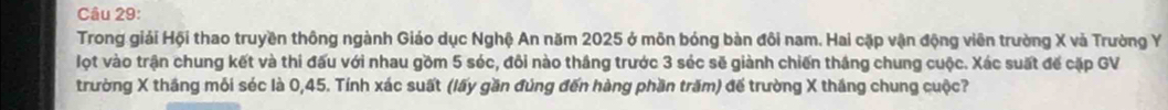 Trong giải Hội thao truyền thông ngành Giáo dục Nghệ An năm 2025 ở môn bóng bàn đôi nam. Hai cặp vận động viên trường X và Trường Y
lọt vào trận chung kết và thi đấu với nhau gồm 5 séc, đôi nào thắng trước 3 séc sẽ giành chiến thắng chung cuộc. Xác suất đế cặp GV 
trường X thắng mỗi séc là 0, 45. Tính xác suất (lấy gần đùng đến hàng phần trăm) đế trường X thắng chung cuộc?