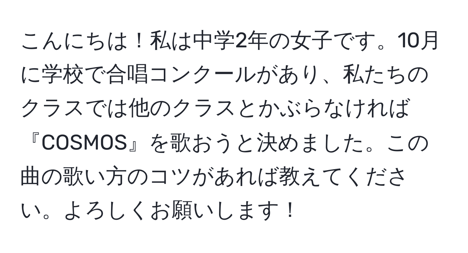 こんにちは！私は中学2年の女子です。10月に学校で合唱コンクールがあり、私たちのクラスでは他のクラスとかぶらなければ『COSMOS』を歌おうと決めました。この曲の歌い方のコツがあれば教えてください。よろしくお願いします！