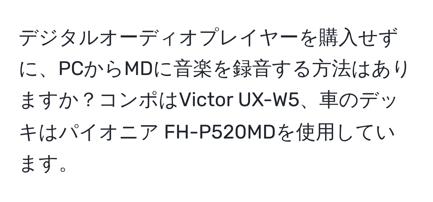 デジタルオーディオプレイヤーを購入せずに、PCからMDに音楽を録音する方法はありますか？コンポはVictor UX-W5、車のデッキはパイオニア FH-P520MDを使用しています。