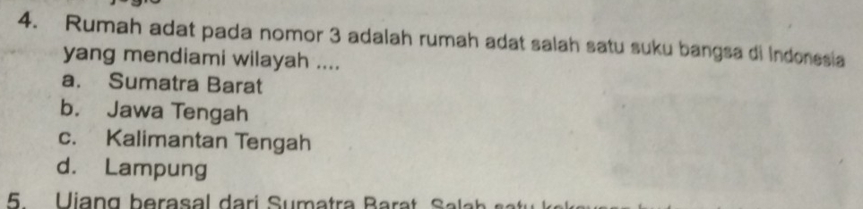 Rumah adat pada nomor 3 adalah rumah adat salah satu suku bangsa di Indonesia
yang mendiami wilayah ....
a. Sumatra Barat
b. Jawa Tengah
c. Kalimantan Tengah
d. Lampung
5 Uiang berasal dari Sumatra Barat Sala