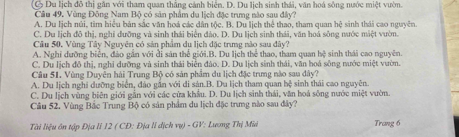 Ở Du lịch đô thị găn với tham quan thắng cảnh biển. D. Du lịch sinh thái, văn hoá sông nước miệt vườn.
Câu 49. Vùng Đông Nam Bộ có sản phẩm du lịch đặc trưng nào sau đây?
A. Du lịch núi, tìm hiểu bản sắc văn hoá các dân tộc. B. Du lịch thể thao, tham quan hệ sinh thái cao nguyên.
C. Du lịch đô thị, nghi dưỡng và sinh thái biển đảo. D. Du lịch sinh thái, văn hoá sông nước miệt vườn.
Câu 50. Vùng Tây Nguyên có sản phầm du lịch đặc trưng nào sau đây?
A. Nghỉ dưỡng biển, đảo gắn với đi sản thể giới.B. Du lịch thể thao, tham quan hệ sinh thái cao nguyên.
C. Du lịch đô thị, nghỉ dưỡng và sinh thái biên đảo. D. Du lịch sinh thái, văn hoá sông nước miệt vườn.
Câu 51. Vùng Duyên hải Trung Bộ có sản phẩm du lịch đặc trưng nào sau đây?
A. Du lịch nghi dưỡng biển, đảo gắn với di sản.B. Du lịch tham quan hệ sinh thái cao nguyên.
C. Du lịch vùng biên giới gắn với các cửa khẩu. D. Du lịch sinh thái, văn hoá sông nước miệt vườn.
Câu 52. Vùng Bắc Trung Bộ có sản phẩm du lịch đặc trưng nào sau đây?
Tài liệu ôn tập Địa lí 12 ( CĐ: Địa li dịch vụ) - GV: Lương Thị Mù Trang 6