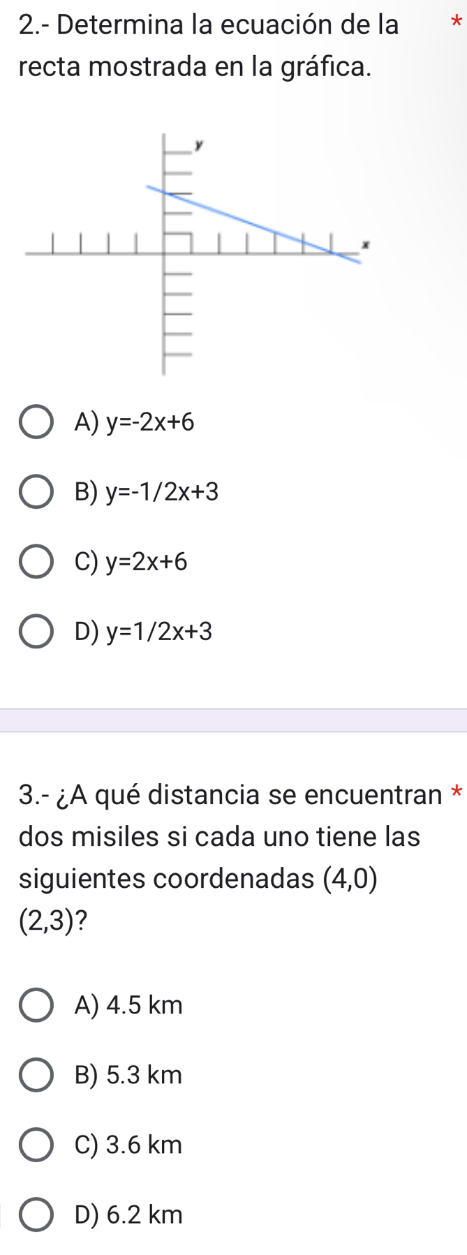 2.- Determina la ecuación de la *
recta mostrada en la gráfica.
A) y=-2x+6
B) y=-1/2x+3
C) y=2x+6
D) y=1/2x+3
3.- ¿A qué distancia se encuentran *
dos misiles si cada uno tiene las
siguientes coordenadas (4,0)
(2,3) ?
A) 4.5 km
B) 5.3 km
C) 3.6 km
D) 6.2 km