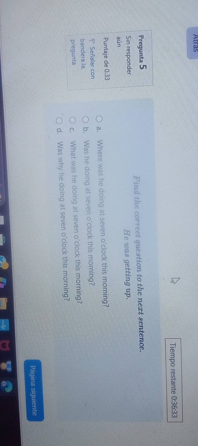 Atras
Tiempo restante 0:36:33 
Pregunta 5
Find the correct question to the next sentence.
Sin responder
He was getting up.
aún
Puntaje de 0.33
a. Where was he doing at seven o'clock this morning?
Señalar con
bandera la b. Was he doing at seven o'clock this morning?
pregunta
c. What was he doing at seven o'clock this morning?
d. Was why he doing at seven o'clock this morning?
Página siguiente