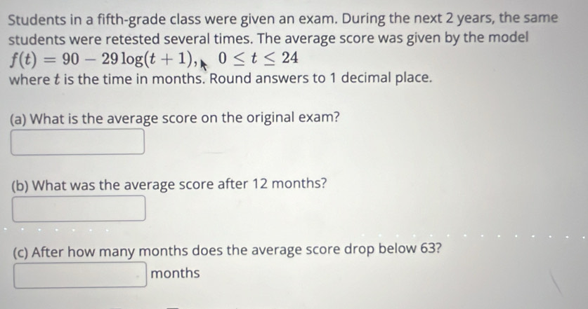 Students in a fifth-grade class were given an exam. During the next 2 years, the same 
students were retested several times. The average score was given by the model
f(t)=90-29log (t+1), 0≤ t≤ 24
where t is the time in months. Round answers to 1 decimal place. 
(a) What is the average score on the original exam? 
(b) What was the average score after 12 months? 
(c) After how many months does the average score drop below 63?
months