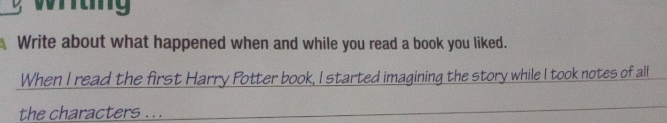witng 
Write about what happened when and while you read a book you liked. 
When I read the first Harry Potter book, I started imagining the story while I took notes of all 
the characters ...