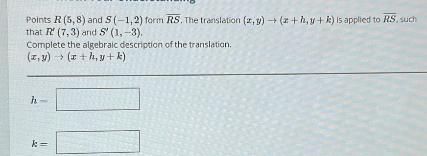 Points R(5,8) and S(-1,2) form overline RS. The translation (x,y)to (x+h,y+k) is applied to overline RS, , such 
that R'(7,3) and S'(1,-3). 
Complete the algebraic description of the translation.
(x,y)to (x+h,y+k)
h=□
k=□