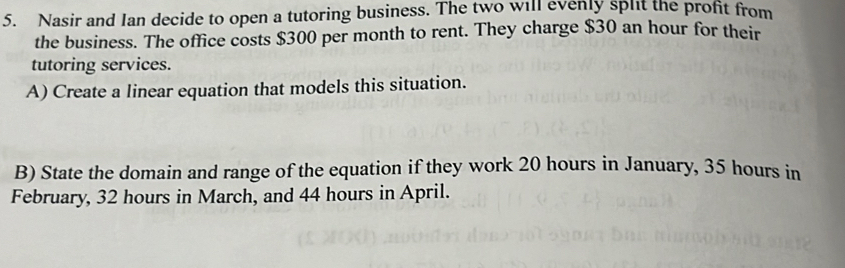 Nasir and Ian decide to open a tutoring business. The two will evenly split the profit from 
the business. The office costs $300 per month to rent. They charge $30 an hour for their 
tutoring services. 
A) Create a linear equation that models this situation. 
B) State the domain and range of the equation if they work 20 hours in January, 35 hours in 
February, 32 hours in March, and 44 hours in April.