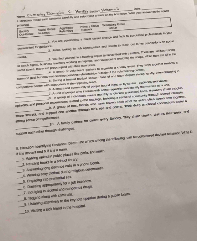 Date:_
l. Direction: Read each sentence carefully and select your answer on the box below. Write your answer on the space
Name:
provided.
Social Group Aggregate Primary Group Secondary Group
Out-Group Reference Network Group
Society in-Group
1. You are considering a major career change and look to successful professionals in your
_2. Jenna looking for job opportunities and decide to reach out to her connections on social
desired field for guidance.
_3. You find yourself in a bustling airport terminal filled with travelers. There are families rushing
media.
_to catch flights, business travelers working on laptops, and vacationers exploring the shops. While they are all in the
4. A group of volunteers gathers to organize a charity event. They work together towards a
same space, many are preoccupied with their own tasks.
_common goal but may not develop personal relationships outside of the volunteering context.
5. During a heated football season, fans of one team display strong loyalty, often engaging in
_competitive banter with supporters of the opposing team.
6. A structured community of people bound together by similar traditions and values.
7. A unit of people who interact with some regularity and identify themselves as a unit.
_8. A group of individuals meets monthly to discuss a selected book. Members share insights,
_opinions, and personal experiences related to the readings, fostering a sense of community through shared interests.
9. A group of best friends who have known each other for years often spend time together,
_share secrets, and support one another through life's ups and downs. Their deep emotional connections foster a
10. A family gathers for dinner every Sunday. They share stories, discuss their week, and
strong sense of togethemess.
_
support each other through challenges.
II. Direction: Identifying Deviance. Determine which among the following can be considered deviant behavior. Write D
if it is deviant and N if it is a norm.
1. Walking naked in public places like parks and malls.
_2. Reading books in a school library.
_3. Answering long distance calls in a phone booth.
_4. Wearing sexy clothes during religious ceremonies.
_5. Engaging into premarital sex.
_6. Dressing appropriately for a job interview.
_7. Indulging in alcohol and dangerous drugs.
_8. Tagging along with criminals.
_9. Listening attentively to the keynote speaker during a public forum.
_
_10. Visiting a sick friend in the hospital.