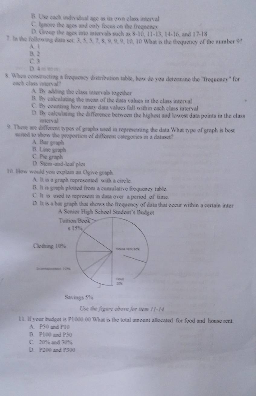 B. Use each individual age as its own class interval
C. Ignore the ages and only focus on the frequency
D. Group the ages into intervals such as 8 - 10, 11 - 13, 14 - 16, and 17 - 18
7. In the following data set; 3, 5, 5, 7, 8, 9, 9, 9, 10, 10 What is the frequency of the number 9?
A. 1
B. 2
C. 3
D 4=
8. When constructing a frequency distribution table, how do you determine the "frequency" for
ench class interval?
A. By adding the class intervals together
B. By calculating the mean of the data values in the class interval
C. By counting how many data values fall within each class interval
D. By calculating the difference between the highest and lowest data points in the class
intorval
9. There are different types of graphs used in representing the data.What type of graph is best
suited to show the proportion of different categories in a dataset?
A. Bar graph
B. Line graph
C. Pio graph
D. Stem-and-leaf plot
10. How would you explain an Ogive graph.
A. It is a graph represented with a circle.
B. It is graph plotted from a cumulative frequency table.
C. It is used to represent in data over a period of time.
D. It is a bar graph that shows the frequency of data that occur within a certain inter
A Senior High School Student’s Budget
Savings 5%
Use the figure above for item 11-14
11. If your budget is P1000.00 What is the total amount allocated for food and house rent.
A. P50 and P10
B. P100 and P50
C. 20% and 30%
D. P200 and P300