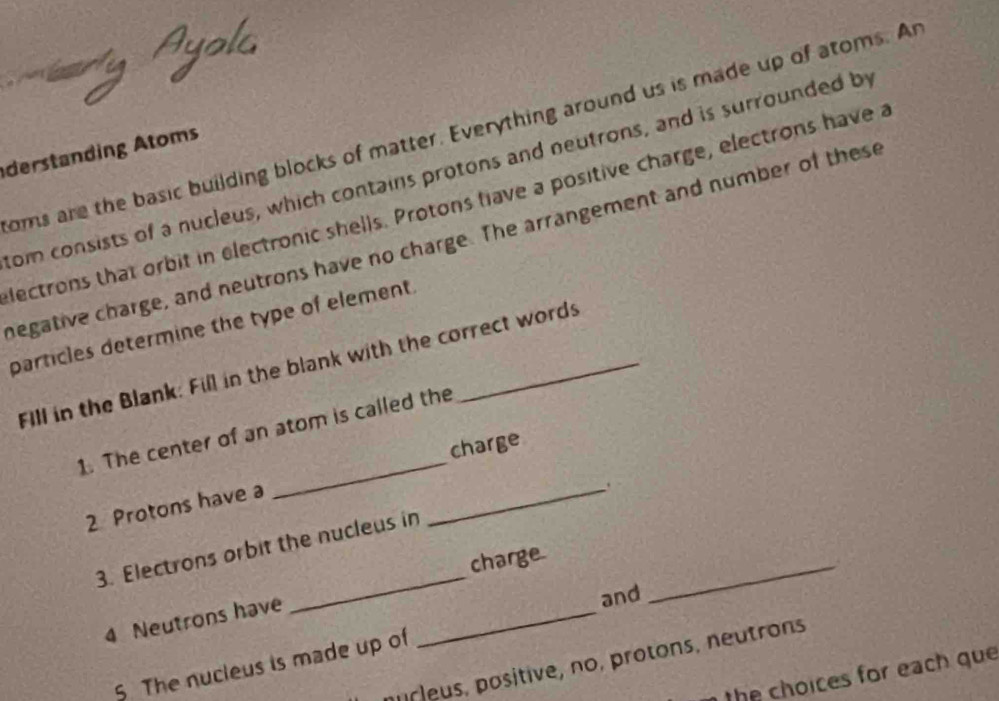 oms are the basic building blocks of matter. Everything around us is made up of atoms. Ar 
derstanding Atoms 
com consists of a nucleus, which contains protons and neutrons, and is surrounded by 
lectrons that orbit in electronic shells. Protons have a positive charge, electrons have a 
negative charge, and neutrons have no charge. The arrangement and number of these 
particles determine the type of element. 
Fill in the Blank: Fill in the blank with the correct words 
_ 
1. The center of an atom is called the 
charge 
2 Protons have a 
_. 
_ 
_ 
3. Electrons orbit the nucleus in 
charge 
4 Neutrons have_ 
and 
murleus, positive, no, protons, neutrons 
5 The nucleus is made up of 
the choices for each que