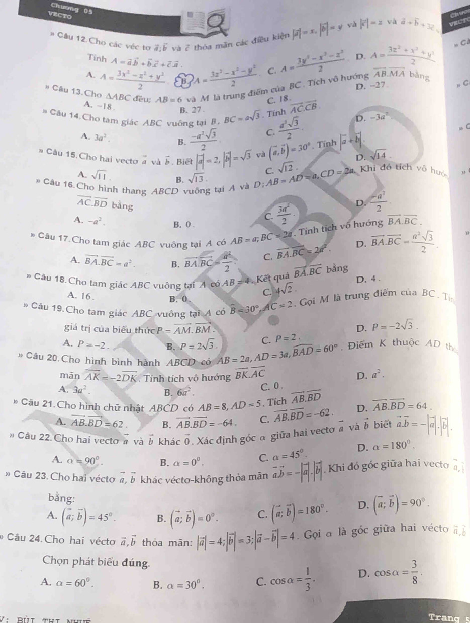 Chương 05
VECTO
Chươu
Câu 12.Cho các véc tợ vector a:vector b và vector c thóa măn các điều kiện |vector a|=x.|vector b|=y
yà |vector c|=z và vector a+vector b+32 VRÜTC
Tinh A=vector avector b+vector bvector c+vector cvector a.
A. A= (3x^2-z^2+y^2)/2  B A= (3z^2-x^2-y^2)/2  C. A= (3y^2-x^2-z^2)/2  D. A= (3z^2+x^2+y^2)/2 
C ó
* Câu 13.Cho △ ABC đều; AB=6 và Mô là trung điểm của BC . Tích vô hướng vector AB.vector MA bǎng
D. -27
C
C. 18 .
A. ~18 .  a^2sqrt(3)/2 .
B. 27.
# Cậu 14 Cho tam giác ABC vuông tại B , BC=asqrt(3). Tính vector AC.vector CB. D. -3a^2
A. 3a^2. B.  (-a^2sqrt(3))/2 
C.
» (
* Câu 15. Cho hai vecto vector a và vector b. Biết |vector a|=2,|vector b|=sqrt(3) và (vector a,vector b)=30°. Tính |vector a+vector b|.
D. sqrt(14)
A. sqrt(11).
B. sqrt(13). D;AB=AD=a,CD=2a. C. sqrt(12)·
Khi đỏ tích vô huớ ,
# Câu 16.Cho hình thang ABCD vuông tại A và
overline AC.overline BD bằng
D.  (-a^2)/2 .
C.  3a^2/2 
A. -a^2. vector BA.vector BC.
B. 0 .. Tính tích vô hướng
* Câu 17.Chọ tam giác ABC vuỡng tại A cô AB=a;BC=2a vector BA.vector BC=2a^2. D. vector BA.vector BC= a^2sqrt(3)/2 .
A. vector BA.vector BC=a^2. B. vector BA.vector BC= a^2/2 . C.
# Câu 18. Cho tam giác ABC vuông tại A có AB=4 Kết quả vector BA.vector BC bàng
D. 4 .
C. 4sqrt(2).
A. 16 . B. 0
# Câu 19.Cho tam giác ABC vuông tại A có hat B=30° AC=2 Gọi M là trung điểm của BC . Ti
giá trị của biểu thức P=overline AM.vector BM. D. P=-2sqrt(3).
A. P=-2.
B. P=2sqrt(3). C. P=2.
Câu 20.Cho hình bình hành ABCD có AB=2a,AD=3a,widehat BAD=60° Điểm K thuộc AD tha
mān overline AK=-2overline DK. Tính tích vô hướng vector BK.vector AC D. a^2.
B. C. 0 .
A. 3a^2. 6a^2.
* Câu 21. Cho hình chữ nhật ABCD có AB=8,AD=5. Tích vector AB.vector BD D. vector AB.vector BD=64.
A. vector AB.vector BD=62. B. vector AB.vector BD=-64. C. overline AB.overline BD=-62.
» Câu 22. Cho hai vectơ « và vector b khác vector 0. Xác định góc α giữa hai vecto vector a và vector b biết vector a.vector b=-|vector a|.|vector b|.
A. alpha =90°. alpha =0^0.
B.
C. alpha =45°. D. alpha =180°.
* Câu 23. Cho hai vécto vector a,vector b khác véctơ-không thỏa mãn vector a.vector b=-|vector a|.|vector b|.. Khi đó góc giữa hai vecto vector a,
bằng:
A. (vector a;vector b)=45°. B. (vector a;vector b)=0^0. C. (vector a;vector b)=180°. D. (vector a;vector b)=90°.
Câu 24. Cho hai vécto vector a,vector b thỏa mān: |vector a|=4;|vector b|=3;|vector a-vector b|=4. Gọi a là góc giữa hai vécto vector a,vector b
Chọn phát biểu đúng.
A. alpha =60^0. B. a=30°. C. cos alpha = 1/3 . D. cos alpha = 3/8 .
Trang