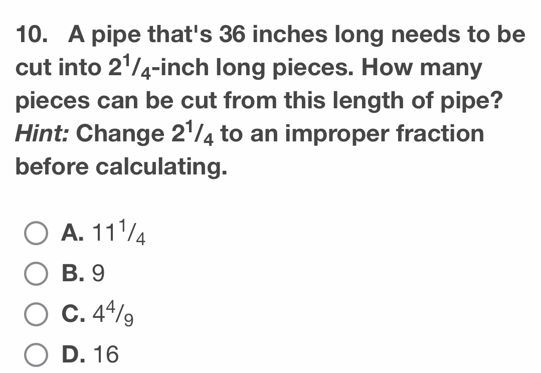 A pipe that's 36 inches long needs to be
cut into 2¹/₄-inch long pieces. How many
pieces can be cut from this length of pipe?
Hint: Change 2½/₄ to an improper fraction
before calculating.
A. 11¹/4
B. 9
C. 4⁴/g
D. 16