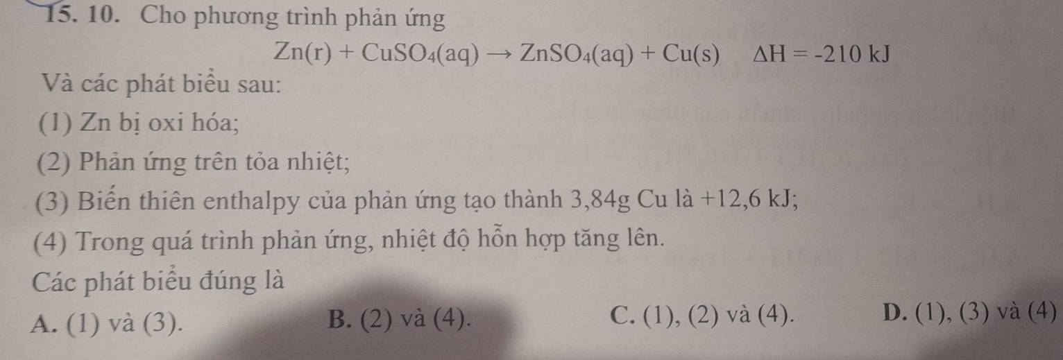 Cho phương trình phản ứng
Zn(r)+CuSO_4(aq)to ZnSO_4(aq)+Cu(s) △ H=-210kJ
Và các phát biểu sau:
(1) Zn bị oxi hóa;
(2) Phản ứng trên tỏa nhiệt;
(3) Biến thiên enthalpy của phản ứng tạo thành 3,84g Cu là +12, 6 kJ;
(4) Trong quá trình phản ứng, nhiệt độ hỗn hợp tăng lên.
Các phát biểu đúng là
C.
A. (1) và (3). B. (2) và (4). (1),(2) và (4). D. (1), (3) và (4)