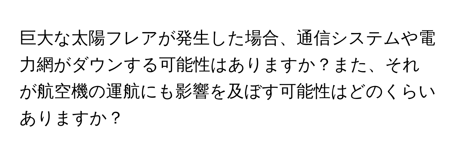 巨大な太陽フレアが発生した場合、通信システムや電力網がダウンする可能性はありますか？また、それが航空機の運航にも影響を及ぼす可能性はどのくらいありますか？