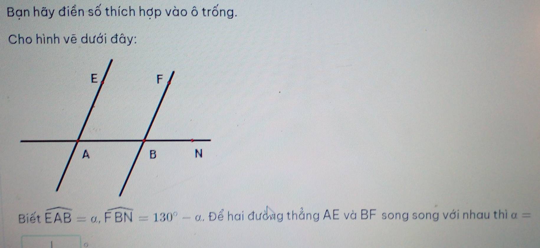 Bạn hãy điển số thích hợp vào ô trống. 
Cho hình vẽ dưới đây: 
Biết widehat EAB=a, widehat FBN=130°-alpha. Để hai đường thẳng AE và BF song song với nhau thì a=