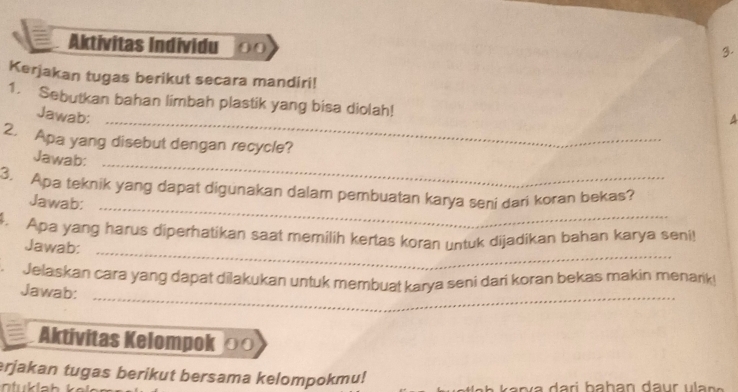 Aktivitas Individu 
3. 
Kerjakan tugas berikut secara mandiri! 
_ 
1. Sebutkan bahan limbah plastik yang bisa diolah! 
Jawab: 
A 
2. Apa yang disebut dengan recycle? 
Jawab: 
_ 
3. Apa teknik yang dapat digunakan dalam pembuatan karya seni dari koran bekas? 
Jawab:_ 
4. Apa yang harus diperhatikan saat memilih kertas koran untuk dijadikan bahan karya seni! 
Jawab: 
_ 
_ 
. Jelaskan cara yang dapat dilakukan untuk membuat karya seni dari koran bekas makin menark! 
Jawab: 
Aktivitas Kelompok ०० 
erjakan tugas berikut bersama kelompokmu!