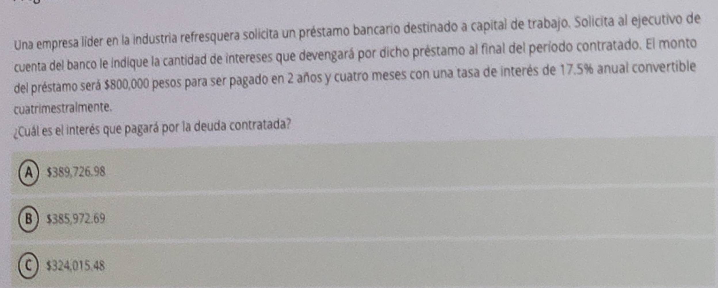 Una empresa líder en la industria refresquera solicita un préstamo bancario destinado a capital de trabajo. Solicita al ejecutivo de
cuenta del banco le indique la cantidad de intereses que devengará por dicho préstamo al final del período contratado. El monto
del préstamo será $800,000 pesos para ser pagado en 2 años y cuatro meses con una tasa de interés de 17.5% anual convertible
cuatrimestralmente.
¿Cuál es el interés que pagará por la deuda contratada?
A $389.726.98
B $385,972.69
C $324.015.48