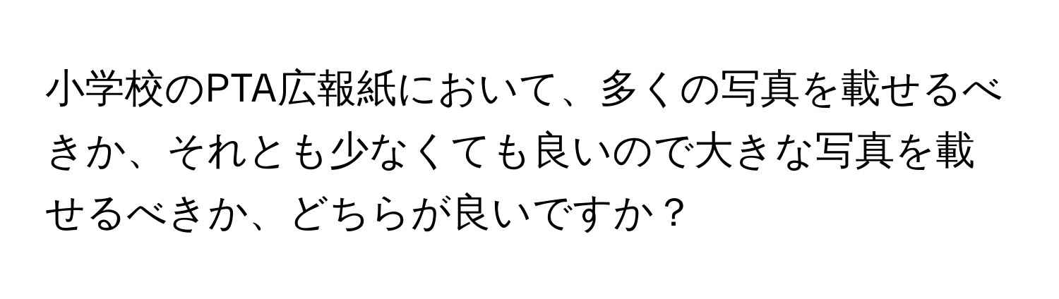 小学校のPTA広報紙において、多くの写真を載せるべきか、それとも少なくても良いので大きな写真を載せるべきか、どちらが良いですか？