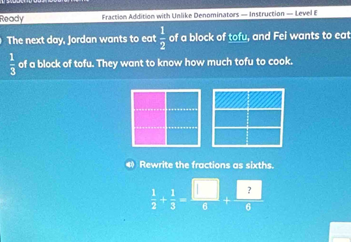 Ready Fraction Addition with Unlike Denominators — Instruction — Level E 
The next day, Jordan wants to eat  1/2  of a block of tofu, and Fei wants to eat
 1/3  of a block of tofu. They want to know how much tofu to cook. 
Rewrite the fractions as sixths.
 1/2 + 1/3 = □ /6 + □ /6 