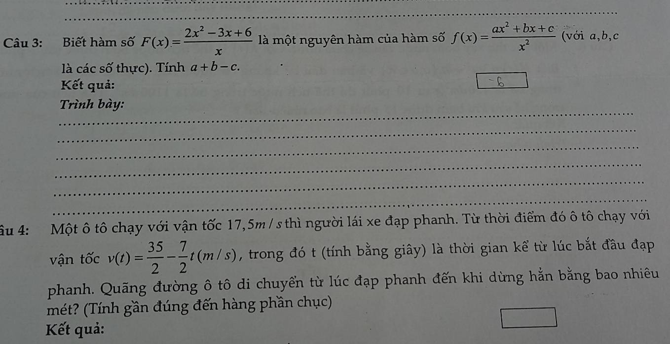 Biết hàm số F(x)= (2x^2-3x+6)/x  là một nguyên hàm của hàm số f(x)= (ax^2+bx+c)/x^2  (với a, b, c
là các số thực). Tính a+b-c. 
Kết quả: 
_ 
Trình bày: 
_ 
_ 
_ 
_ 
_ 
Ấu 4: Một ô tô chạy với vận tốc 17,5m / s thì người lái xe đạp phanh. Từ thời điểm đó ô tô chạy với 
vận tốc v(t)= 35/2 - 7/2 t(m/s) , trong đó t (tính bằng giây) là thời gian kể từ lúc bắt đầu đạp 
phanh. Quãng đường ô tô di chuyển từ lúc đạp phanh đến khi dừng hằn bằng bao nhiêu 
mét? (Tính gần đúng đến hàng phần chục) 
Kết quả: