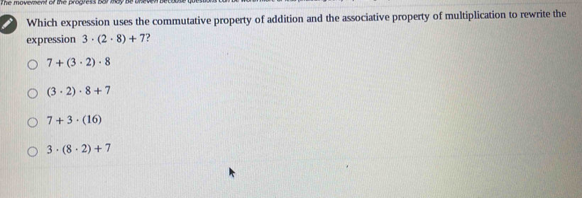 The movement of the progress bar may be uneven bee
Which expression uses the commutative property of addition and the associative property of multiplication to rewrite the
expression 3· (2· 8)+7 ?
7+(3· 2)· 8
(3· 2)· 8+7
7+3· (16)
3· (8· 2)+7