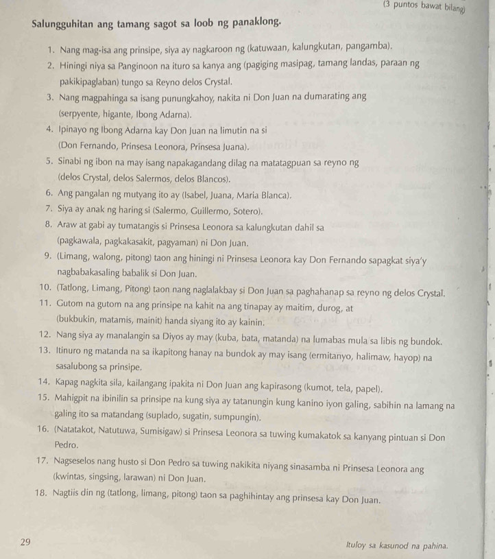 (3 puntos bawat bilang)
Salungguhitan ang tamang sagot sa loob ng panaklong.
1. Nang mag-isa ang prinsipe, siya ay nagkaroon ng (katuwaan, kalungkutan, pangamba).
2. Hiningi niya sa Panginoon na ituro sa kanya ang (pagiging masipag, tamang landas, paraan ng
pakikipaglaban) tungo sa Reyno delos Crystal.
3. Nang magpahinga sa isang punungkahoy, nakita ni Don Juan na dumarating ang
(serpyente, higante, Ibong Adarna).
4. Ipinayo ng Ibong Adarna kay Don Juan na limutin na si
(Don Fernando, Prinsesa Leonora, Prinsesa Juana).
5. Sinabi ng ibon na may isang napakagandang dilag na matatagpuan sa reyno ng
(delos Crystal, delos Salermos, delos Blancos).
6. Ang pangalan ng mutyang ito ay (Isabel, Juana, Maria Blanca).
7. Siya ay anak ng haring si (Salermo, Guillermo, Sotero).
8. Araw at gabi ay tumatangis si Prinsesa Leonora sa kalungkutan dahil sa
(pagkawala, pagkakasakit, pagyaman) ni Don Juan.
9. (Limang, walong, pitong) taon ang hiningi ni Prinsesa Leonora kay Don Fernando sapagkat siya’y
nagbabakasaling babalik si Don Juan.
10. (Tatlong, Limang, Pitong) taon nang naglalakbay si Don Juan sa paghahanap sa reyno ng delos Crystal.
11. Gutom na gutom na ang prinsipe na kahit na ang tinapay ay maitim, durog, at
(bukbukin, matamis, mainit) handa siyang ito ay kainin.
12. Nang siya ay manalangin sa Diyos ay may (kuba, bata, matanda) na lumabas mula sa libis ng bundok.
13. Itinuro ng matanda na sa ikapitong hanay na bundok ay may isang (ermitanyo, halimaw, hayop) na
sasalubong sa prinsipe.
14. Kapag nagkita sila, kailangang ipakita ni Don Juan ang kapirasong (kumot, tela, papel).
15. Mahigpit na ibinilin sa prinsipe na kung siya ay tatanungin kung kanino iyon galing, sabihin na lamang na
galing ito sa matandang (suplado, sugatin, sumpungin).
16. (Natatakot, Natutuwa, Sumisigaw) si Prinsesa Leonora sa tuwing kumakatok sa kanyang pintuan si Don
Pedro.
17. Nagseselos nang husto si Don Pedro sa tuwing nakikita niyang sinasamba ni Prinsesa Leonora ang
(kwintas, singsing, larawan) ni Don Juan.
18. Nagtiis din ng (tatlong, limang, pitong) taon sa paghihintay ang prinsesa kay Don Juan.
29 Ituloy sa kasunod na pahina.