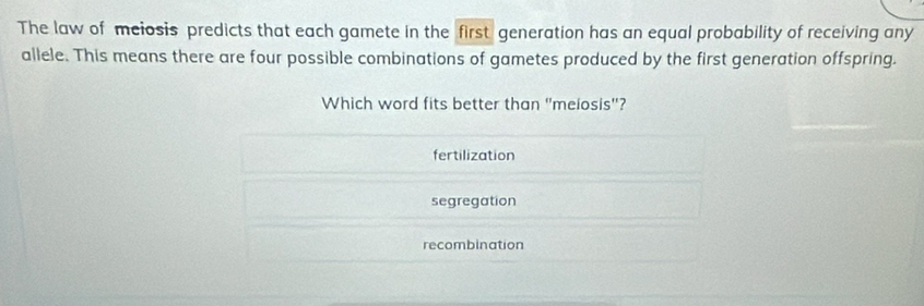 The law of meiosis predicts that each gamete in the first generation has an equal probability of receiving any
allele. This means there are four possible combinations of gametes produced by the first generation offspring.
Which word fits better than "melosis"?
fertilization
segregation
recombination